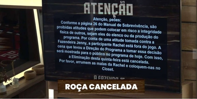 Atenção, peões: Conforme a página 26 do Manual de Sobrevivência, são proibidas atitudes que podem colocar em risco a integridade física de outros, sejam eles do elenco ou da produção do programa. Por conta de uma atitude tomada contra a Fazendeira Jenny, a participante Rachel está fora do jogo. A cena que levou a Direção do Programa a tomar essa decisão será mostrada para o público no programa de hoje. Com isso, a Eliminação desta quinta-feira está cancelada. Por favor, arrumem as malas da Rachel e coloquem-nas no Closet.